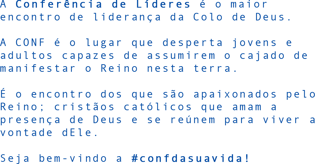 A Conferência de Líderes é o maior encontro de liderança da Colo de Deus. A CONF é o lugar que desperta jovens e adultos capazes de assumirem o cajado de manifestar o Reino nesta terra. É o encontro dos que são apaixonados pelo Reino; cristãos católicos que amam a presença de Deus e se reúnem para viver a vontade dEle. Seja bem-vindo a #confdasuavida!