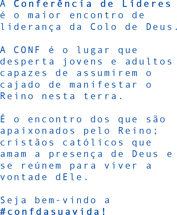 A Conferência de Líderes é o maior encontro de liderança da Colo de Deus. A CONF é o lugar que desperta jovens e adultos capazes de assumirem o cajado de manifestar o Reino nesta terra. É o encontro dos que são apaixonados pelo Reino; cristãos católicos que amam a presença de Deus e se reúnem para viver a vontade dEle. Seja bem-vindo a #confdasuavida!